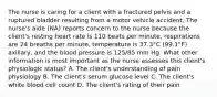 The nurse is caring for a client with a fractured pelvis and a ruptured bladder resulting from a motor vehicle accident. The nurse's aide (NA) reports concern to the nurse because the client's resting heart rate is 110 beats per minute, respirations are 24 breaths per minute, temperature is 37.3°C (99.1°F) axillary, and the blood pressure is 125/85 mm Hg. What other information is most important as the nurse assesses this client's physiologic status? A. The client's understanding of pain physiology B. The client's serum glucose level C. The client's white blood cell count D. The client's rating of their pain