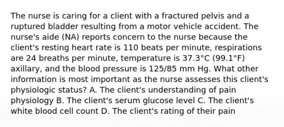 The nurse is caring for a client with a fractured pelvis and a ruptured bladder resulting from a motor vehicle accident. The nurse's aide (NA) reports concern to the nurse because the client's resting heart rate is 110 beats per minute, respirations are 24 breaths per minute, temperature is 37.3°C (99.1°F) axillary, and the blood pressure is 125/85 mm Hg. What other information is most important as the nurse assesses this client's physiologic status? A. The client's understanding of pain physiology B. The client's serum glucose level C. The client's white blood cell count D. The client's rating of their pain