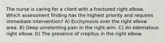 The nurse is caring for a client with a fractured right elbow. Which assessment finding has the highest priority and requires immediate intervention? A) Ecchymosis over the right elbow area. B) Deep unrelenting pain in the right arm. C) An edematous right elbow. D) The presence of crepitus in the right elbow.