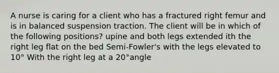 A nurse is caring for a client who has a fractured right femur and is in balanced suspension traction. The client will be in which of the following positions? upine and both legs extended ith the right leg flat on the bed Semi-Fowler's with the legs elevated to 10° With the right leg at a 20°angle