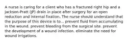 A nurse is caring for a client who has a fractured right hip and a Jackson-Pratt (JP) drain in place after surgery for an open reduction and internal fixation. The nurse should understand that the purpose of this device is to... prevent fluid from accumulating in the wound. prevent bleeding from the surgical site. prevent the development of a wound infection. eliminate the need for wound irrigations.