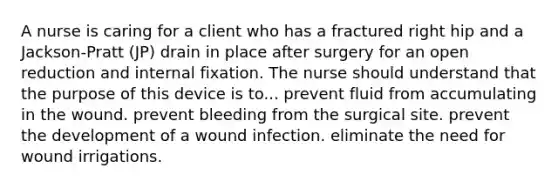 A nurse is caring for a client who has a fractured right hip and a Jackson-Pratt (JP) drain in place after surgery for an open reduction and internal fixation. The nurse should understand that the purpose of this device is to... prevent fluid from accumulating in the wound. prevent bleeding from the surgical site. prevent the development of a wound infection. eliminate the need for wound irrigations.