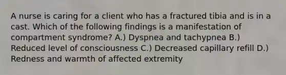 A nurse is caring for a client who has a fractured tibia and is in a cast. Which of the following findings is a manifestation of compartment syndrome? A.) Dyspnea and tachypnea B.) Reduced level of consciousness C.) Decreased capillary refill D.) Redness and warmth of affected extremity