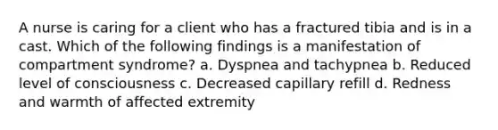 A nurse is caring for a client who has a fractured tibia and is in a cast. Which of the following findings is a manifestation of compartment syndrome? a. Dyspnea and tachypnea b. Reduced level of consciousness c. Decreased capillary refill d. Redness and warmth of affected extremity