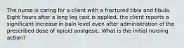 The nurse is caring for a client with a fractured tibia and fibula. Eight hours after a long leg cast is applied, the client reports a significant increase in pain level even after administration of the prescribed dose of opioid analgesic. What is the initial nursing action?