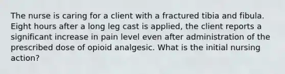 The nurse is caring for a client with a fractured tibia and fibula. Eight hours after a long leg cast is applied, the client reports a significant increase in pain level even after administration of the prescribed dose of opioid analgesic. What is the initial nursing action?