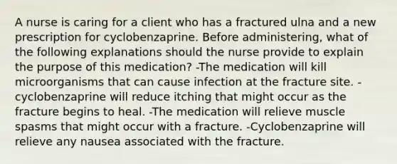 A nurse is caring for a client who has a fractured ulna and a new prescription for cyclobenzaprine. Before administering, what of the following explanations should the nurse provide to explain the purpose of this medication? -The medication will kill microorganisms that can cause infection at the fracture site. -cyclobenzaprine will reduce itching that might occur as the fracture begins to heal. -The medication will relieve muscle spasms that might occur with a fracture. -Cyclobenzaprine will relieve any nausea associated with the fracture.