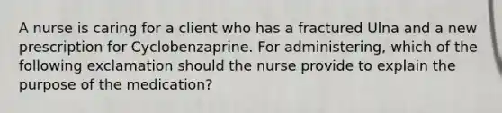 A nurse is caring for a client who has a fractured Ulna and a new prescription for Cyclobenzaprine. For administering, which of the following exclamation should the nurse provide to explain the purpose of the medication?