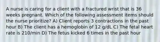 A nurse is caring for a client with a fractured wrist that is 36 weeks pregnant. Which of the following assessment items should the nurse prioritize? A) Client reports 3 contractions in the past hour B) The client has a hemoglobin of 12 g/dL C) The fetal heart rate is 210/min D) The fetus kicked 6 times in the past hour