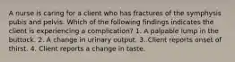 A nurse is caring for a client who has fractures of the symphysis pubis and pelvis. Which of the following findings indicates the client is experiencing a complication? 1. A palpable lump in the buttock. 2. A change in urinary output. 3. Client reports onset of thirst. 4. Client reports a change in taste.