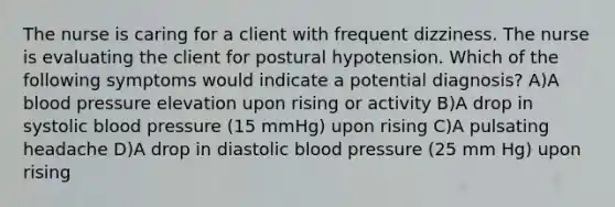 The nurse is caring for a client with frequent dizziness. The nurse is evaluating the client for postural hypotension. Which of the following symptoms would indicate a potential diagnosis? A)A blood pressure elevation upon rising or activity B)A drop in systolic blood pressure (15 mmHg) upon rising C)A pulsating headache D)A drop in diastolic blood pressure (25 mm Hg) upon rising