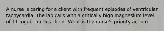 A nurse is caring for a client with frequent episodes of ventricular tachycardia. The lab calls with a critically high magnesium level of 11 mg/dL on this client. What is the nurse's priority action?