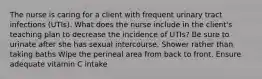 The nurse is caring for a client with frequent urinary tract infections (UTIs). What does the nurse include in the client's teaching plan to decrease the incidence of UTIs? Be sure to urinate after she has sexual intercourse. Shower rather than taking baths Wipe the perineal area from back to front. Ensure adequate vitamin C intake