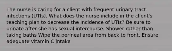 The nurse is caring for a client with frequent urinary tract infections (UTIs). What does the nurse include in the client's teaching plan to decrease the incidence of UTIs? Be sure to urinate after she has sexual intercourse. Shower rather than taking baths Wipe the perineal area from back to front. Ensure adequate vitamin C intake