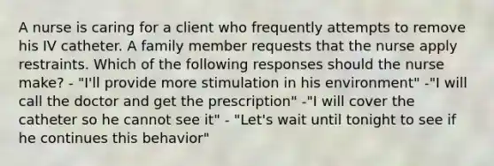 A nurse is caring for a client who frequently attempts to remove his IV catheter. A family member requests that the nurse apply restraints. Which of the following responses should the nurse make? - "I'll provide more stimulation in his environment" -"I will call the doctor and get the prescription" -"I will cover the catheter so he cannot see it" - "Let's wait until tonight to see if he continues this behavior"