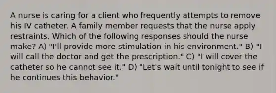 A nurse is caring for a client who frequently attempts to remove his IV catheter. A family member requests that the nurse apply restraints. Which of the following responses should the nurse make? A) "I'll provide more stimulation in his environment." B) "I will call the doctor and get the prescription." C) "I will cover the catheter so he cannot see it." D) "Let's wait until tonight to see if he continues this behavior."