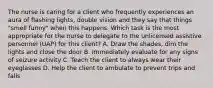 The nurse is caring for a client who frequently experiences an aura of flashing lights, double vision and they say that things "smell funny" when this happens. Which task is the most appropriate for the nurse to delegate to the unlicensed assistive personnel (UAP) for this client? A. Draw the shades, dim the lights and close the door B. Immediately evaluate for any signs of seizure activity C. Teach the client to always wear their eyeglasses D. Help the client to ambulate to prevent trips and falls