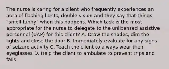 The nurse is caring for a client who frequently experiences an aura of flashing lights, double vision and they say that things "smell funny" when this happens. Which task is the most appropriate for the nurse to delegate to the unlicensed assistive personnel (UAP) for this client? A. Draw the shades, dim the lights and close the door B. Immediately evaluate for any signs of seizure activity C. Teach the client to always wear their eyeglasses D. Help the client to ambulate to prevent trips and falls