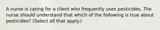 A nurse is caring for a client who frequently uses pesticides. The nurse should understand that which of the following is true about pesticides? (Select all that apply.)