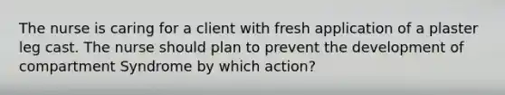 The nurse is caring for a client with fresh application of a plaster leg cast. The nurse should plan to prevent the development of compartment Syndrome by which action?