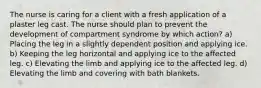The nurse is caring for a client with a fresh application of a plaster leg cast. The nurse should plan to prevent the development of compartment syndrome by which action? a) Placing the leg in a slightly dependent position and applying ice. b) Keeping the leg horizontal and applying ice to the affected leg. c) Elevating the limb and applying ice to the affected leg. d) Elevating the limb and covering with bath blankets.
