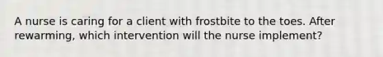 A nurse is caring for a client with frostbite to the toes. After rewarming, which intervention will the nurse implement?