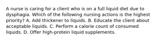 A nurse is caring for a client who is on a full liquid diet due to dysphagia. Which of the following nursing actions is the highest priority? A. Add thickener to liquids. B. Educate the client about acceptable liquids. C. Perform a calorie count of consumed liquids. D. Offer high-protein liquid supplements.