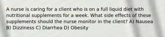 A nurse is caring for a client who is on a full liquid diet with nutritional supplements for a week. What side effects of these supplements should the nurse monitor in the client? A) Nausea B) Dizziness C) Diarrhea D) Obesity