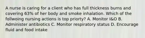 A nurse is caring for a client who has full thickness burns and covering 63% of her body and smoke inhalation. Which of the follwoing nursing actions is top priorty? A. Monitor I&O B. Administer antibiotics C. Monitor respiratory status D. Encourage fluid and food intake