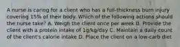 A nurse is caring for a client who has a full-thickness burn injury covering 15% of their body. Which of the following actions should the nurse take? A. Weigh the client once per week B. Provide the client with a protein intake of 1g/kg/day C. Maintain a daily count of the client's calorie intake D. Place the client on a low-carb diet