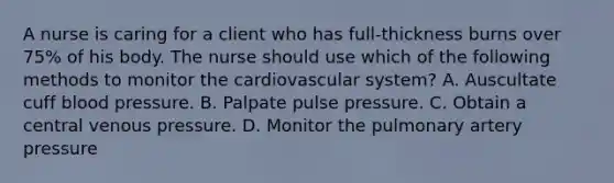 A nurse is caring for a client who has full-thickness burns over 75% of his body. The nurse should use which of the following methods to monitor the cardiovascular system? A. Auscultate cuff blood pressure. B. Palpate pulse pressure. C. Obtain a central venous pressure. D. Monitor the pulmonary artery pressure