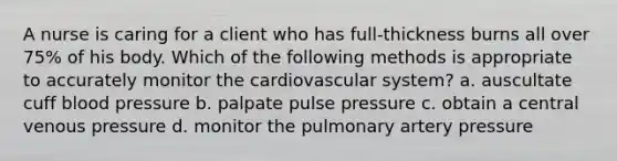 A nurse is caring for a client who has full-thickness burns all over 75% of his body. Which of the following methods is appropriate to accurately monitor the cardiovascular system? a. auscultate cuff blood pressure b. palpate pulse pressure c. obtain a central venous pressure d. monitor the pulmonary artery pressure