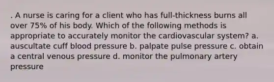 . A nurse is caring for a client who has full-thickness burns all over 75% of his body. Which of the following methods is appropriate to accurately monitor the cardiovascular system? a. auscultate cuff blood pressure b. palpate pulse pressure c. obtain a central venous pressure d. monitor the pulmonary artery pressure