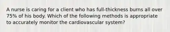 A nurse is caring for a client who has full-thickness burns all over 75% of his body. Which of the following methods is appropriate to accurately monitor the cardiovascular system?