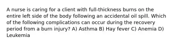 A nurse is caring for a client with full-thickness burns on the entire left side of the body following an accidental oil spill. Which of the following complications can occur during the recovery period from a burn injury? A) Asthma B) Hay fever C) Anemia D) Leukemia