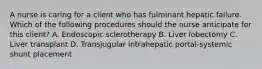 A nurse is caring for a client who has fulminant hepatic failure. Which of the following procedures should the nurse anticipate for this client? A. Endoscopic sclerotherapy B. Liver lobectomy C. Liver transplant D. Transjugular intrahepatic portal-systemic shunt placement