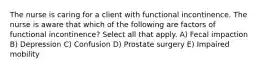 The nurse is caring for a client with functional incontinence. The nurse is aware that which of the following are factors of functional incontinence? Select all that apply. A) Fecal impaction B) Depression C) Confusion D) Prostate surgery E) Impaired mobility