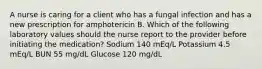 A nurse is caring for a client who has a fungal infection and has a new prescription for amphotericin B. Which of the following laboratory values should the nurse report to the provider before initiating the medication? Sodium 140 mEq/L Potassium 4.5 mEq/L BUN 55 mg/dL Glucose 120 mg/dL