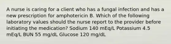 A nurse is caring for a client who has a fungal infection and has a new prescription for amphotericin B. Which of the following laboratory values should the nurse report to the provider before initiating the medication? Sodium 140 mEq/L Potassium 4.5 mEq/L BUN 55 mg/dL Glucose 120 mg/dL