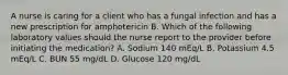 A nurse is caring for a client who has a fungal infection and has a new prescription for amphotericin B. Which of the following laboratory values should the nurse report to the provider before initiating the medication? A. Sodium 140 mEq/L B. Potassium 4.5 mEq/L C. BUN 55 mg/dL D. Glucose 120 mg/dL