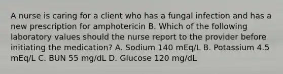 A nurse is caring for a client who has a fungal infection and has a new prescription for amphotericin B. Which of the following laboratory values should the nurse report to the provider before initiating the medication? A. Sodium 140 mEq/L B. Potassium 4.5 mEq/L C. BUN 55 mg/dL D. Glucose 120 mg/dL