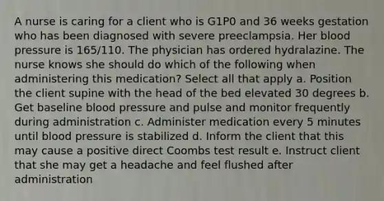 A nurse is caring for a client who is G1P0 and 36 weeks gestation who has been diagnosed with severe preeclampsia. Her blood pressure is 165/110. The physician has ordered hydralazine. The nurse knows she should do which of the following when administering this medication? Select all that apply a. Position the client supine with the head of the bed elevated 30 degrees b. Get baseline blood pressure and pulse and monitor frequently during administration c. Administer medication every 5 minutes until blood pressure is stabilized d. Inform the client that this may cause a positive direct Coombs test result e. Instruct client that she may get a headache and feel flushed after administration