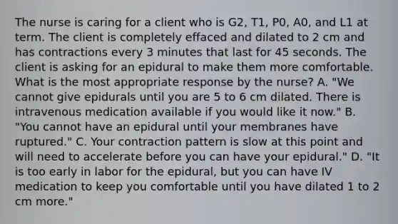 The nurse is caring for a client who is G2, T1, P0, A0, and L1 at term. The client is completely effaced and dilated to 2 cm and has contractions every 3 minutes that last for 45 seconds. The client is asking for an epidural to make them more comfortable. What is the most appropriate response by the nurse? A. "We cannot give epidurals until you are 5 to 6 cm dilated. There is intravenous medication available if you would like it now." B. "You cannot have an epidural until your membranes have ruptured." C. Your contraction pattern is slow at this point and will need to accelerate before you can have your epidural." D. "It is too early in labor for the epidural, but you can have IV medication to keep you comfortable until you have dilated 1 to 2 cm more."