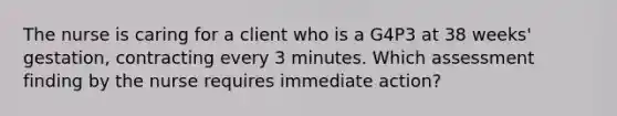 The nurse is caring for a client who is a G4P3 at 38 weeks' gestation, contracting every 3 minutes. Which assessment finding by the nurse requires immediate action?