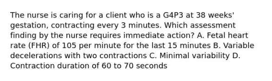 The nurse is caring for a client who is a G4P3 at 38 weeks' gestation, contracting every 3 minutes. Which assessment finding by the nurse requires immediate action? A. Fetal heart rate (FHR) of 105 per minute for the last 15 minutes B. Variable decelerations with two contractions C. Minimal variability D. Contraction duration of 60 to 70 seconds