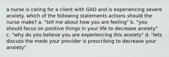 a nurse is caring for a client with GAD and is experiencing severe anxiety. which of the following statements actions should the nurse make? a. "tell me about how you are feeling" b. "you should focus on positive things in your life to decrease anxiety" c. "why do you believe you are experiencing this anxiety" d. "lets discuss the meds your provider is prescribing to decrease your anxiety"