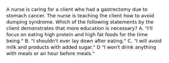 A nurse is caring for a client who had a gastrectomy due to stomach cancer. The nurse is teaching the client how to avoid dumping syndrome. Which of the following statements by the client demonstrates that more education is necessary? A. "I'll focus on eating high protein and high fat foods for the time being." B. "I shouldn't ever lay down after eating." C. "I will avoid milk and products with added sugar." D "I won't drink anything with meals or an hour before meals."