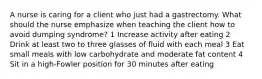 A nurse is caring for a client who just had a gastrectomy. What should the nurse emphasize when teaching the client how to avoid dumping syndrome? 1 Increase activity after eating 2 Drink at least two to three glasses of fluid with each meal 3 Eat small meals with low carbohydrate and moderate fat content 4 Sit in a high-Fowler position for 30 minutes after eating