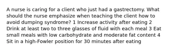 A nurse is caring for a client who just had a gastrectomy. What should the nurse emphasize when teaching the client how to avoid dumping syndrome? 1 Increase activity after eating 2 Drink at least two to three glasses of fluid with each meal 3 Eat small meals with low carbohydrate and moderate fat content 4 Sit in a high-Fowler position for 30 minutes after eating