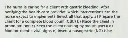 The nurse is caring for a client with gastric bleeding. After notifying the health-care provider, which interventions can the nurse expect to implement? Select all that apply. a) Prepare the client for a complete blood count (CBC) b) Place the client in prone position c) Keep the client nothing by mouth (NPO) d) Monitor client's vital signs e) Insert a nasogastric (NG) tube